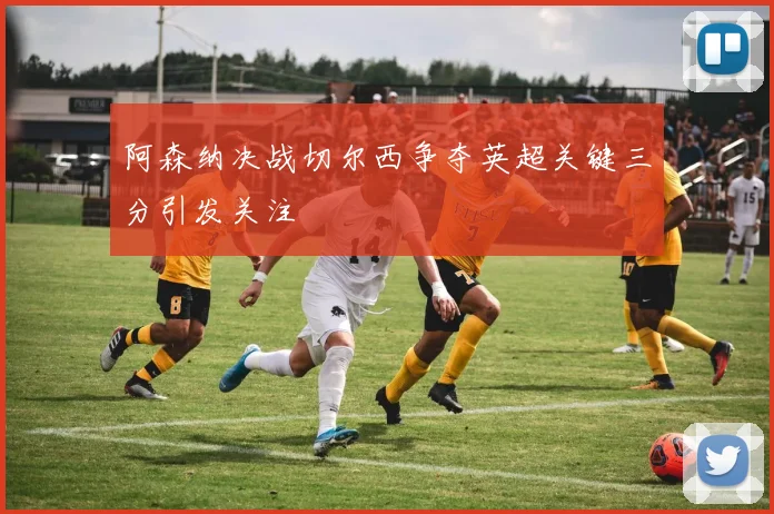 阿森纳决战切尔西争夺英超关键三分引发关注