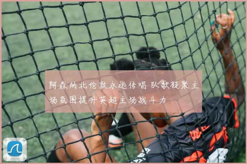 阿森纳北伦敦永远传唱 队歌凝聚主场氛围提升英超主场战斗力