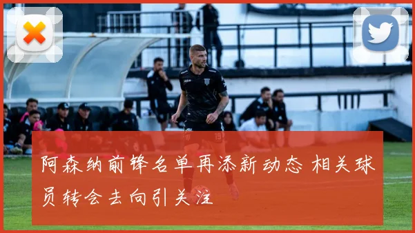 阿森纳前锋名单再添新动态 相关球员转会去向引关注