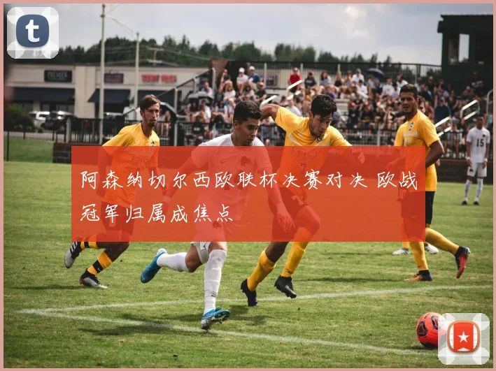 阿森纳切尔西欧联杯决赛对决 欧战冠军归属成焦点