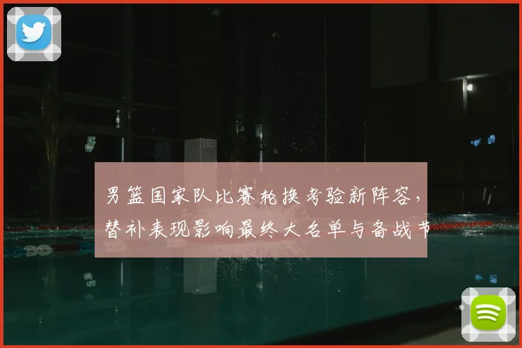 男篮国家队比赛轮换考验新阵容，替补表现影响最终大名单与备战节奏