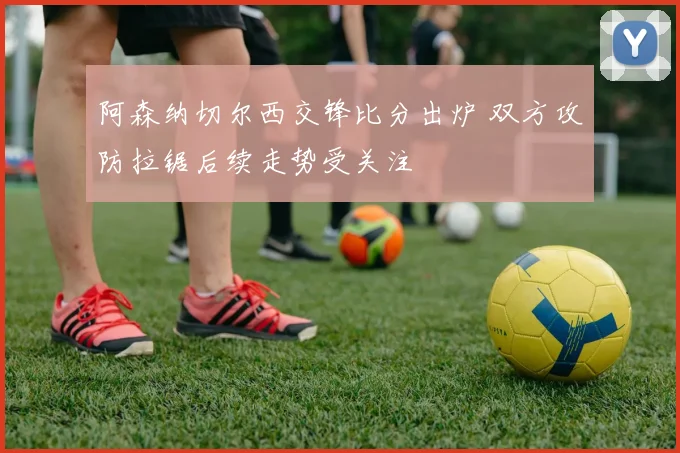 阿森纳切尔西交锋比分出炉 双方攻防拉锯后续走势受关注
