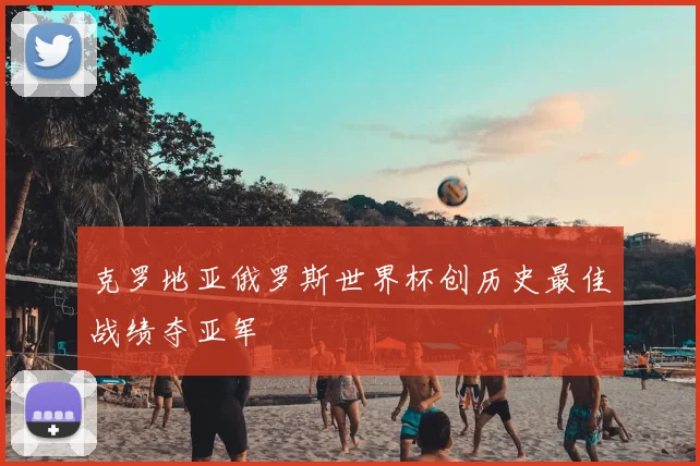 克罗地亚俄罗斯世界杯创历史最佳战绩夺亚军