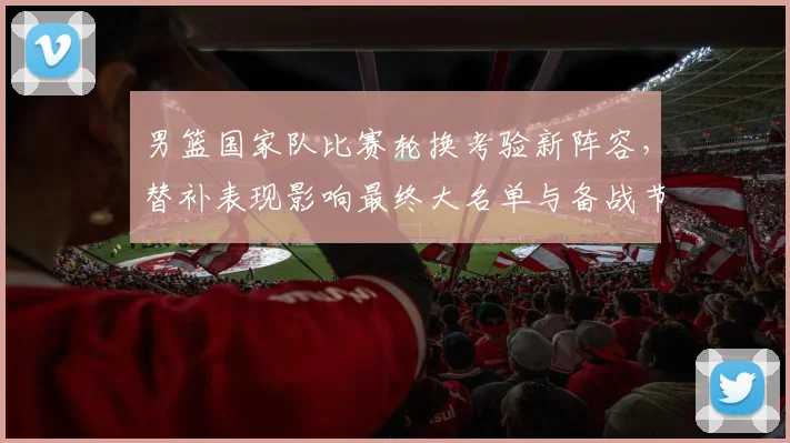 男篮国家队比赛轮换考验新阵容，替补表现影响最终大名单与备战节奏