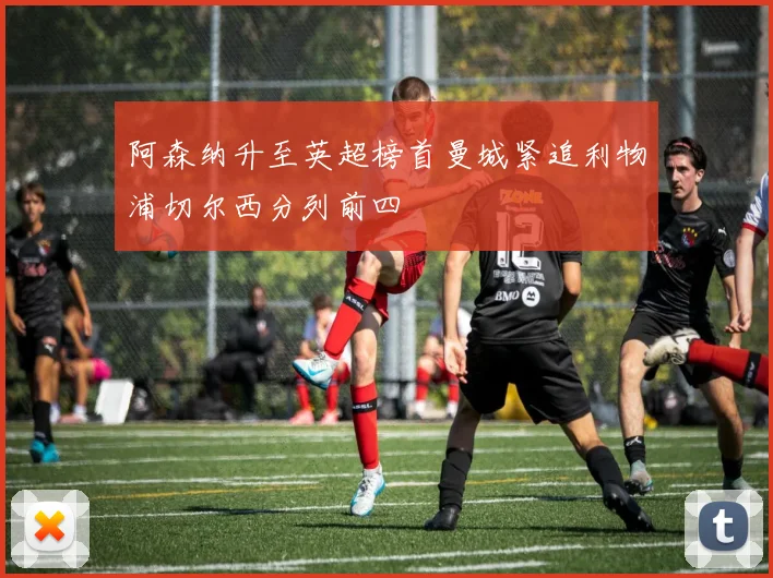 阿森纳升至英超榜首曼城紧追利物浦切尔西分列前四
