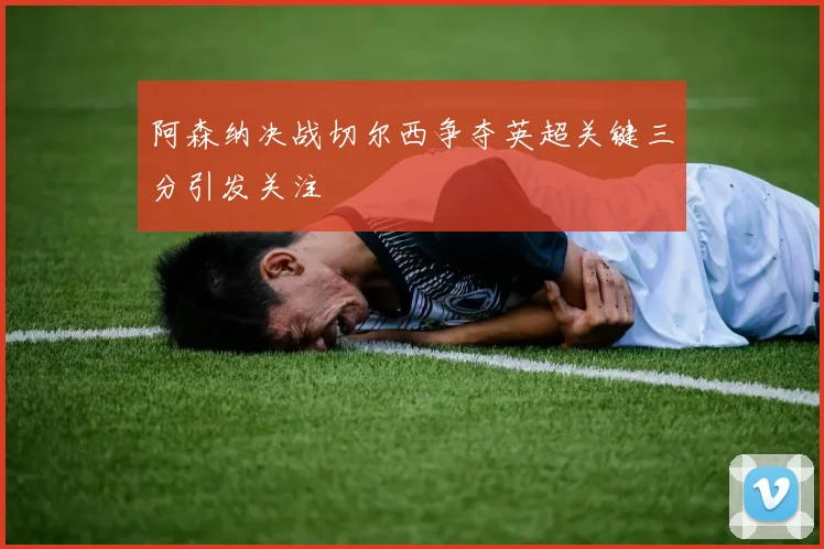 阿森纳决战切尔西争夺英超关键三分引发关注