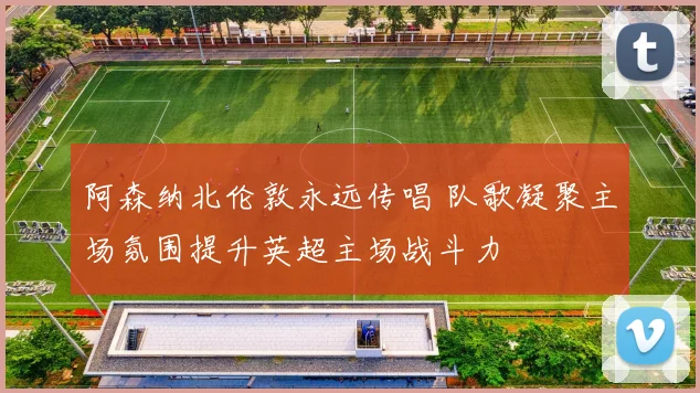 阿森纳北伦敦永远传唱 队歌凝聚主场氛围提升英超主场战斗力