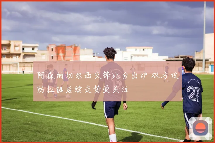 阿森纳切尔西交锋比分出炉 双方攻防拉锯后续走势受关注