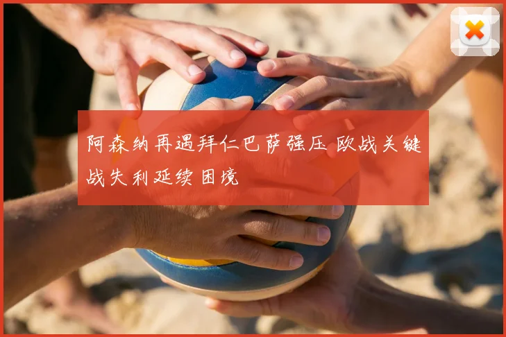 阿森纳再遇拜仁巴萨强压 欧战关键战失利延续困境
