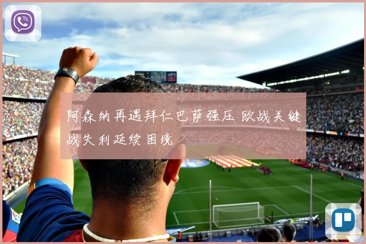 阿森纳再遇拜仁巴萨强压 欧战关键战失利延续困境