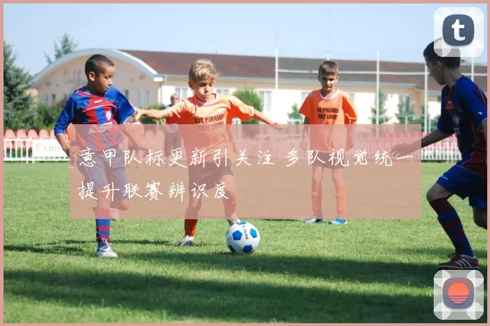 意甲队标更新引关注 多队视觉统一提升联赛辨识度