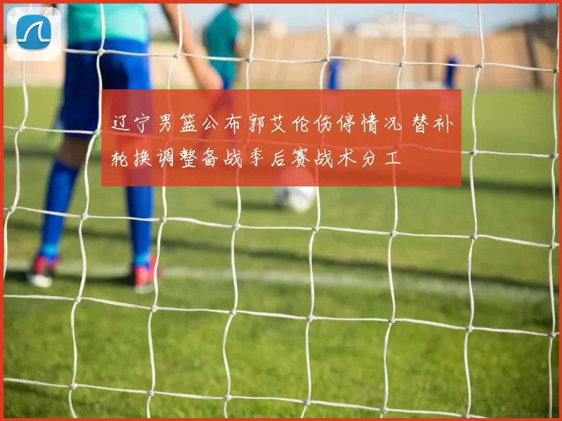 辽宁男篮公布郭艾伦伤停情况 替补轮换调整备战季后赛战术分工