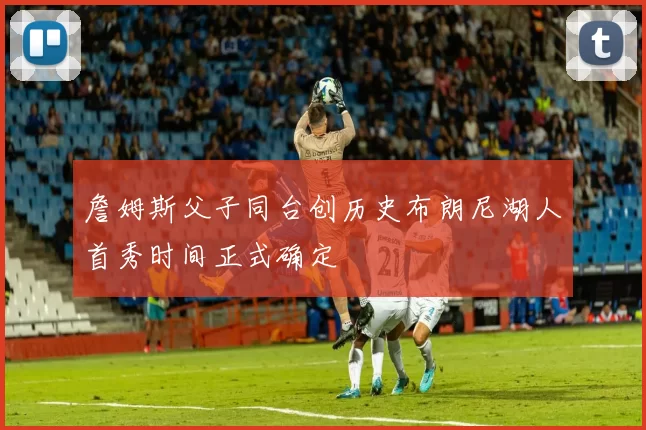 詹姆斯父子同台创历史布朗尼湖人首秀时间正式确定