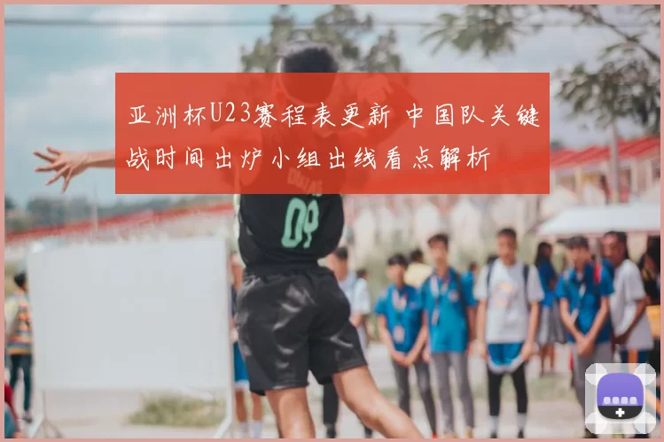 亚洲杯U23赛程表更新 中国队关键战时间出炉小组出线看点解析
