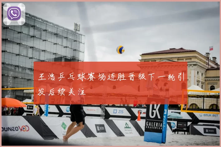 王浩乒乓球赛场连胜晋级下一轮引发后续关注