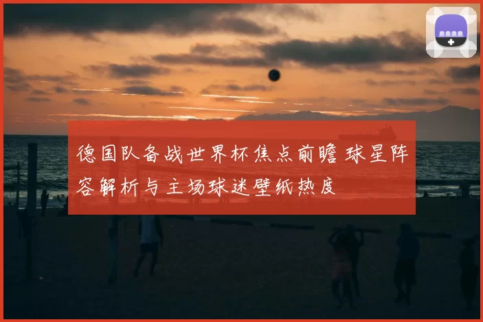 德国队备战世界杯焦点前瞻 球星阵容解析与主场球迷壁纸热度
