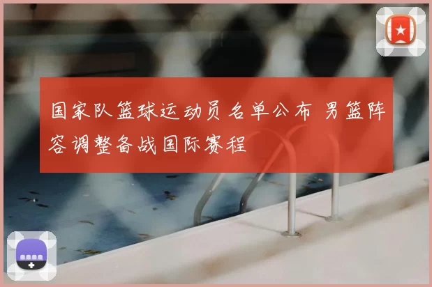 国家队篮球运动员名单公布 男篮阵容调整备战国际赛程