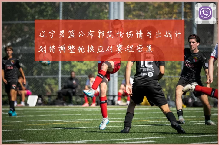 辽宁男篮公布郭艾伦伤情与出战计划将调整轮换应对赛程密集