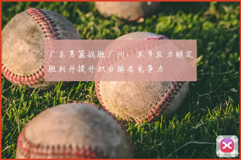 广东男篮战胜广州，末节发力锁定胜利并提升积分排名竞争力