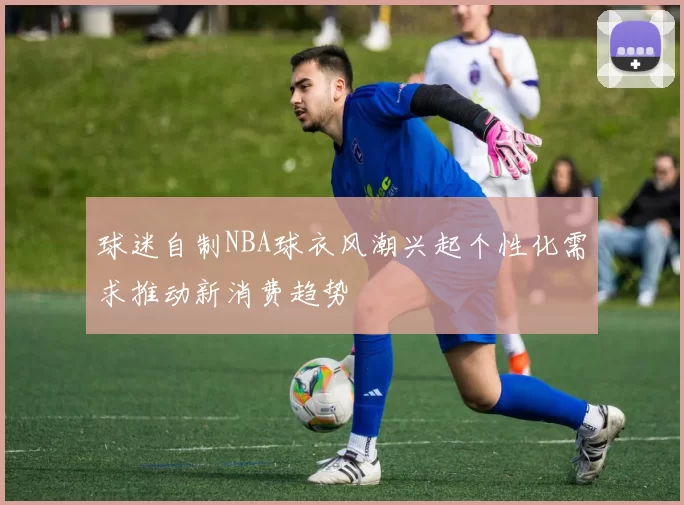 球迷自制NBA球衣风潮兴起个性化需求推动新消费趋势