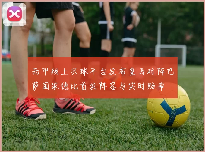 西甲线上买球平台发布皇马对阵巴萨国家德比首发阵容与实时赔率
