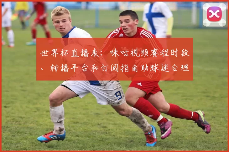 世界杯直播表：咪咕视频赛程时段、转播平台和订阅指南助球迷合理安排观赛