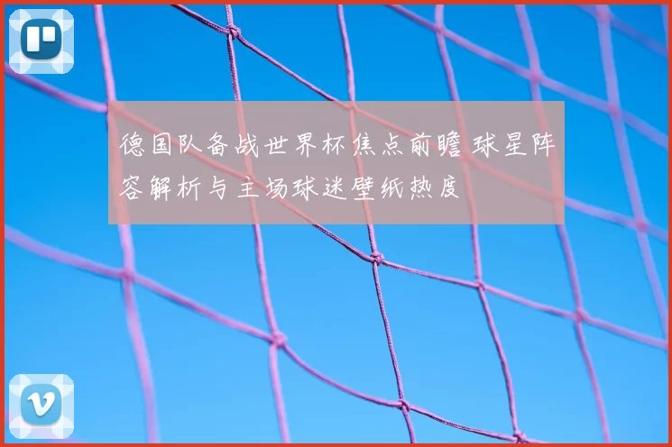 德国队备战世界杯焦点前瞻 球星阵容解析与主场球迷壁纸热度