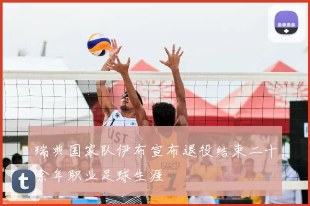 瑞典国家队伊布宣布退役结束二十余年职业足球生涯