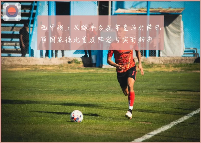 西甲线上买球平台发布皇马对阵巴萨国家德比首发阵容与实时赔率