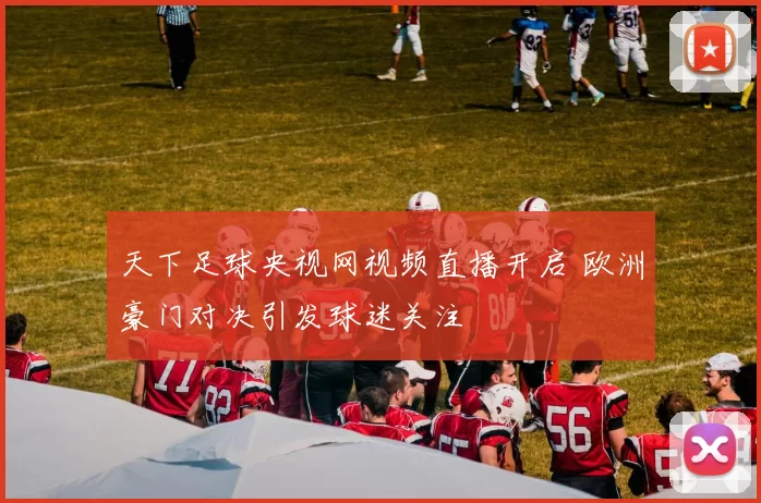 天下足球央视网视频直播开启 欧洲豪门对决引发球迷关注