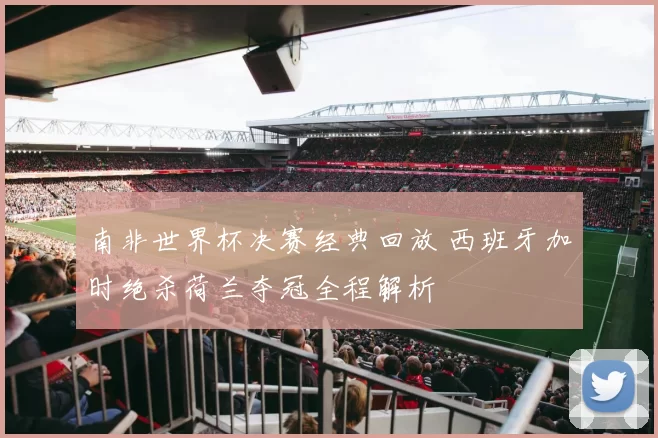 南非世界杯决赛经典回放 西班牙加时绝杀荷兰夺冠全程解析