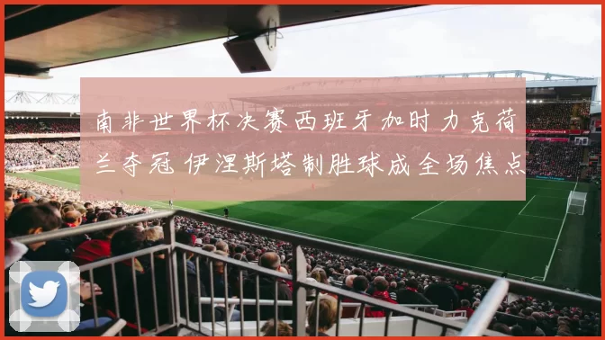 南非世界杯决赛西班牙加时力克荷兰夺冠 伊涅斯塔制胜球成全场焦点