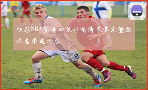 往期NBA赛事回放与高清录像完整版观看渠道汇总