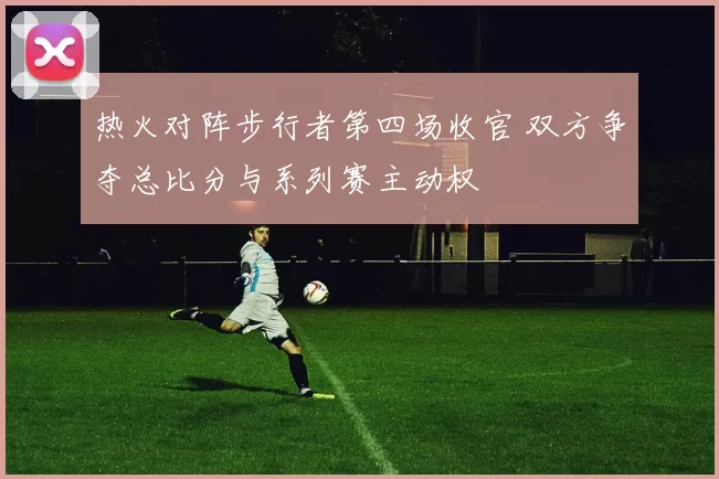 热火对阵步行者第四场收官 双方争夺总比分与系列赛主动权