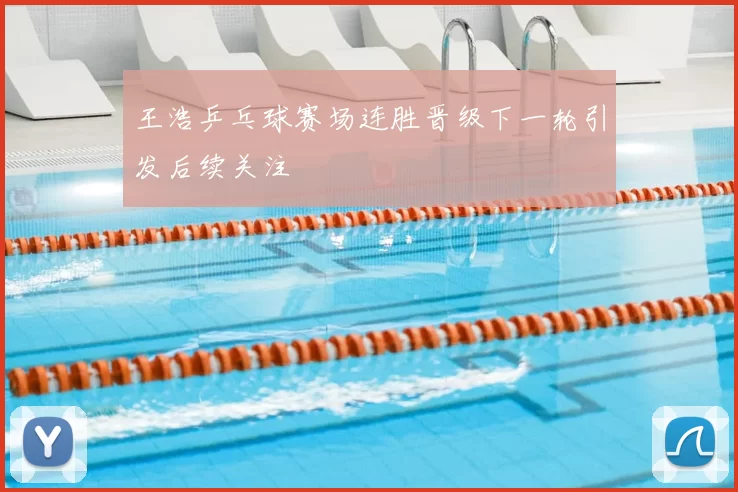 王浩乒乓球赛场连胜晋级下一轮引发后续关注