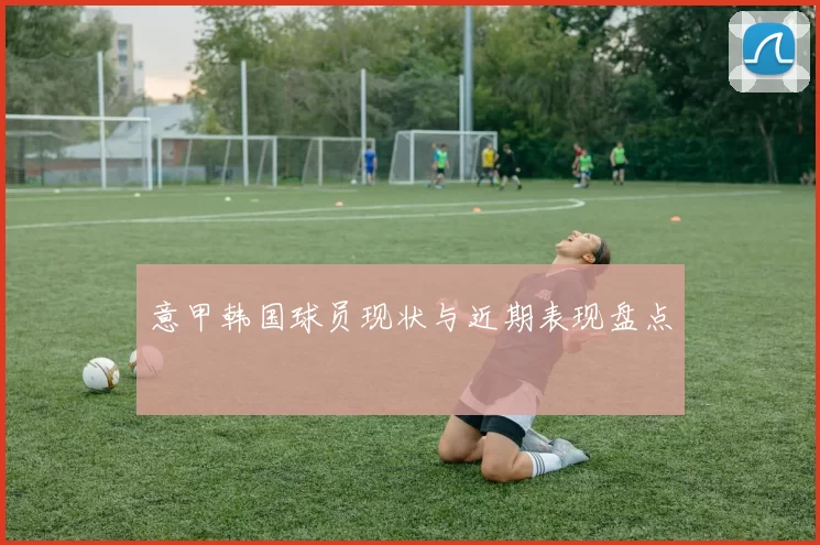 意甲韩国球员现状与近期表现盘点