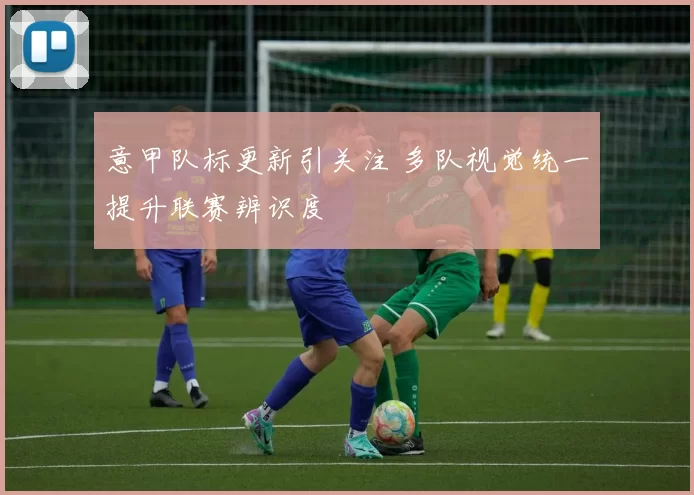 意甲队标更新引关注 多队视觉统一提升联赛辨识度
